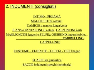 2. INDUMENTI (consigliati)
INTIMO - PIGIAMA
MAGLIETTE di cotone;
CAMICIE a manica lunga/corta
JEANS o PANTALONI di cotone; CALZONCINI corti
MAGLIONCINI leggeri o FELPE;; GIUBBINO impermeabile;
OMBRELLINO;
CAPPELLINO;
COSTUME – CIABATTE – CUFFIA - TELO bagno
SCARPE da ginnastica
SACCO indumenti sporchi (nominale)
 