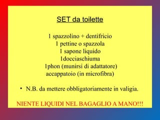 SET da toilette
1 spazzolino + dentifricio
1 pettine o spazzola
1 sapone liquido
1docciaschiuma
1phon (munirsi di adattatore)
accappatoio (in microfibra)
• N.B. da mettere obbligatoriamente in valigia.
NIENTE LIQUIDI NEL BAGAGLIO A MANO!!!
 