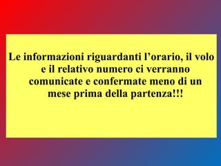 Le informazioni riguardanti l’orario, il volo
e il relativo numero ci verranno
comunicate e confermate meno di un
mese prima della partenza!!!
 