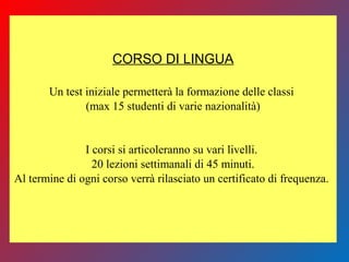 CORSO DI LINGUA
Un test iniziale permetterà la formazione delle classi
(max 15 studenti di varie nazionalità)
I corsi si articoleranno su vari livelli.
20 lezioni settimanali di 45 minuti.
Al termine di ogni corso verrà rilasciato un certificato di frequenza.
 