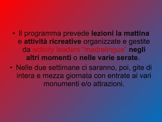 • Il programma prevede lezioni la mattina
e attività ricreative organizzate e gestite
da activity leaders “madrelingua” negli
altri momenti o nelle varie serate.
• Nelle due settimane ci saranno, poi, gite di
intera e mezza giornata con entrate ai vari
monumenti e/o attrazioni.
 