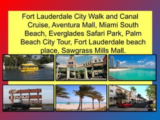 Fort Lauderdale City Walk and Canal
Cruise, Aventura Mall, Miami South
Beach, Everglades Safari Park, Palm
Beach City Tour, Fort Lauderdale beach
place, Sawgrass Mills Mall.
 