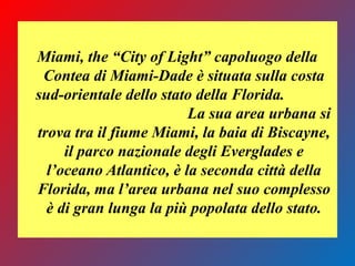 Miami, the “City of Light” capoluogo della
Contea di Miami-Dade è situata sulla costa
sud-orientale dello stato della Florida.
La sua area urbana si
trova tra il fiume Miami, la baia di Biscayne,
il parco nazionale degli Everglades e
l’oceano Atlantico, è la seconda città della
Florida, ma l’area urbana nel suo complesso
è di gran lunga la più popolata dello stato.
 
