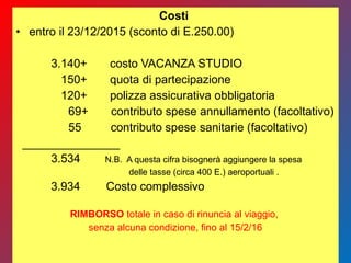 Costi
• entro il 23/12/2015 (sconto di E.250.00)
3.140+ costo VACANZA STUDIO
150+ quota di partecipazione
120+ polizza assicurativa obbligatoria
69+ contributo spese annullamento (facoltativo)
55 contributo spese sanitarie (facoltativo)
_______________
3.534 N.B. A questa cifra bisognerà aggiungere la spesa
delle tasse (circa 400 E.) aeroportuali .
3.934 Costo complessivo
RIMBORSO totale in caso di rinuncia al viaggio,
senza alcuna condizione, fino al 15/2/16
 