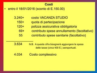 Costi
• entro il 18/01/2016 (sconto di E.150.00)
3.240+ costo VACANZA STUDIO
150+ quota di partecipazione
120+ polizza assicurativa obbligatoria
69+ contributo spese annullamento (facoltativo)
55 contributo spese sanitarie (facoltativo)
_______________
3.634 N.B. A questa cifra bisognerà aggiungere la spesa
delle tasse (circa 400 E.) aeroportuali.
4.034 Costo complessivo
 
