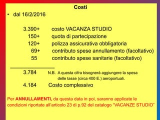 Costi
• dal 16/2/2016
3.390+ costo VACANZA STUDIO
150+ quota di partecipazione
120+ polizza assicurativa obbligatoria
69+ contributo spese annullamento (facoltativo)
55 contributo spese sanitarie (facoltativo)
_______________
3.784 N.B. A questa cifra bisognerà aggiungere la spesa
delle tasse (circa 400 E.) aeroportuali.
4.184 Costo complessivo
Per ANNULLAMENTI, da questa data in poi, saranno applicate le
condizioni riportate all’articolo 23 di p.92 del catalogo “VACANZE STUDIO”
 