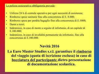 La polizza assicurativa obbligatoria prevede:
• Utilizzo 24 h di centrale operativa per ogni necessità di assistenza;
• Rimborso spese sanitarie fino alla concorrenza di E. 8.000;
• Rimborso spese per perdita bagaglio fino alla concorrenza di E.1000;
• Danni a terzi;
• Indennizzo, in caso di morte a seguito di infortunio, di un capitale di
E.100.000;
• Indennizzo, in caso di invalidità permanente da infortunio, fino alla
concorrenza di E.100.000.
Novità 2016
La Euro Master Studies s.r.l. garantisce il rimborso
del viaggio (quota di iscrizione esclusa) in caso di
bocciatura del partecipante dietro presentazione
di documentazione scolastica.
 