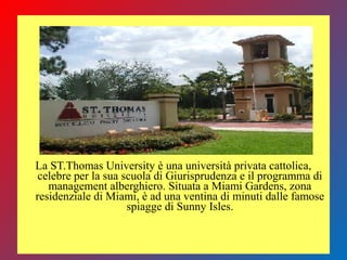 La ST.Thomas University è una università privata cattolica,
celebre per la sua scuola di Giurisprudenza e il programma di
management alberghiero. Situata a Miami Gardens, zona
residenziale di Miami, è ad una ventina di minuti dalle famose
spiagge di Sunny Isles.
 