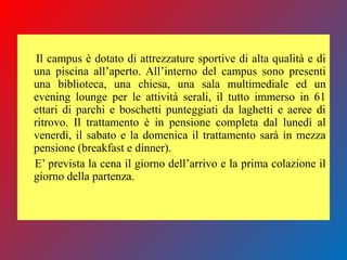 Il campus è dotato di attrezzature sportive di alta qualità e di
una piscina all’aperto. All’interno del campus sono presenti
una biblioteca, una chiesa, una sala multimediale ed un
evening lounge per le attività serali, il tutto immerso in 61
ettari di parchi e boschetti punteggiati da laghetti e aeree di
ritrovo. Il trattamento è in pensione completa dal lunedì al
venerdì, il sabato e la domenica il trattamento sarà in mezza
pensione (breakfast e dinner).
E’ prevista la cena il giorno dell’arrivo e la prima colazione il
giorno della partenza.
 