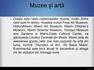 Muzee și artă
– Orașul este casa numeroaselor muzee, multe dintre
care sunt în centru. Acestea includ Frost Art Museum,
HistoryMiami, Miami Art Museum, Miami Children's
Museum, Miami Science Museum, Vizcaya Museum
and Gardens și Miami-Dade Cultural Center, ce
găzduiește Librăria Centrală din Miami. Miami este de
asemenea gazda celei mai mari expoziții de artă din
lume, numită ”Olympics of Art”, Art Basel Miami.
Evenimentul este ținut anual în decembrie și atrage
mii de vizitatori din întreaga lume.
 