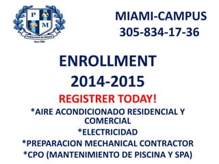 MIAMI-CAMPUS
305-834-17-36
ENROLLMENT
2014-2015
REGISTRER TODAY!
*AIRE ACONDICIONADO RESIDENCIAL Y
COMERCIAL
*ELECTRICIDAD
*PREPARACION MECHANICAL CONTRACTOR
*CPO (MANTENIMIENTO DE PISCINA Y SPA)
 