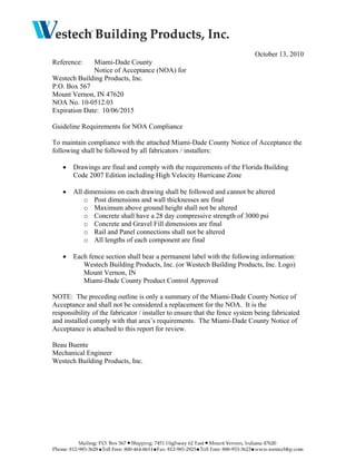 October 13, 2010
Reference: Miami-Dade County
Notice of Acceptance (NOA) for
Westech Building Products, Inc.
P.O. Box 567
Mount Vernon, IN 47620
NOA No. 10-0512.03
Expiration Date: 10/06/2015
Guideline Requirements for NOA Compliance
To maintain compliance with the attached Miami-Dade County Notice of Acceptance the
following shall be followed by all fabricators / installers:
• Drawings are final and comply with the requirements of the Florida Building
Code 2007 Edition including High Velocity Hurricane Zone
• All dimensions on each drawing shall be followed and cannot be altered
o Post dimensions and wall thicknesses are final
o Maximum above ground height shall not be altered
o Concrete shall have a 28 day compressive strength of 3000 psi
o Concrete and Gravel Fill dimensions are final
o Rail and Panel connections shall not be altered
o All lengths of each component are final
• Each fence section shall bear a permanent label with the following information:
Westech Building Products, Inc. (or Westech Building Products, Inc. Logo)
Mount Vernon, IN
Miami-Dade County Product Control Approved
NOTE: The preceding outline is only a summary of the Miami-Dade County Notice of
Acceptance and shall not be considered a replacement for the NOA. It is the
responsibility of the fabricator / installer to ensure that the fence system being fabricated
and installed comply with that area’s requirements. The Miami-Dade County Notice of
Acceptance is attached to this report for review.
Beau Buente
Mechanical Engineer
Westech Building Products, Inc.
 