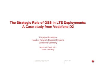 The Strategic Role of OSS in LTE Deployments:
A Case study from Vodafone D2y
Christos Bo rlakosChristos Bourlakos
Head of Network Support Systems
Vodafone Germany
Amdocs InTouch 2011
Miami, 18th May
Confidentiality level on title master
Version number on title master
May 18, 2011
 
