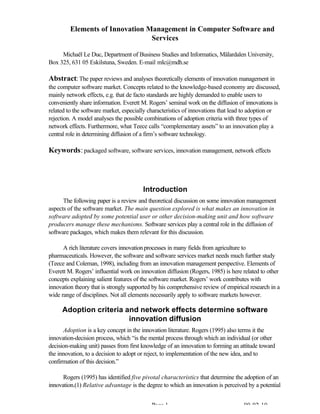 Page 1 00-02-10
Elements of Innovation Management in Computer Software and
Services
Michaël Le Duc, Department of Business Studies and Informatics, Mälardalen University,
Box 325, 631 05 Eskilstuna, Sweden. E-mail mlc@mdh.se
Abstract:The paper reviews and analyses theoretically elements of innovation management in
the computer software market. Concepts related to the knowledge-based economy are discussed,
mainly network effects, e.g. that de facto standards are highly demanded to enable users to
conveniently share information. Everett M. Rogers’ seminal work on the diffusion of innovations is
related to the software market, especially characteristics of innovations that lead to adoption or
rejection. A model analyses the possible combinations of adoption criteria with three types of
network effects. Furthermore, what Teece calls “complementary assets” to an innovation play a
central role in determining diffusion of a firm’s software technology.
Keywords:packaged software, software services, innovation management, network effects
Introduction
The following paper is a review and theoretical discussion on some innovation management
aspects of the software market. The main question explored is what makes an innovation in
software adopted by some potential user or other decision-making unit and how software
producers manage these mechanisms. Software services play a central role in the diffusion of
software packages, which makes them relevant for this discussion.
A rich literature covers innovationprocesses in many fields from agriculture to
pharmaceuticals. However, the software and software services market needs much further study
(Teece and Coleman, 1998), including from an innovation management perspective. Elements of
Everett M. Rogers’ influential work on innovation diffusion (Rogers, 1985) is here related to other
concepts explaining salient features of the software market. Rogers’ work contributes with
innovation theory that is strongly supported by his comprehensive review of empirical research in a
wide range of disciplines. Not all elements necessarily apply to software markets however.
Adoption criteria and network effects determine software
innovation diffusion
Adoption is a key concept in the innovation literature. Rogers (1995) also terms it the
innovation-decision process, which “is the mental process through which an individual (or other
decision-making unit) passes from first knowledge of an innovation to forming an attitude toward
the innovation, to a decision to adopt or reject, to implementation of the new idea, and to
confirmation of this decision.”
Rogers (1995) has identified five pivotal characteristics that determine the adoption of an
innovation.(1) Relative advantage is the degree to which an innovation is perceived by a potential
 