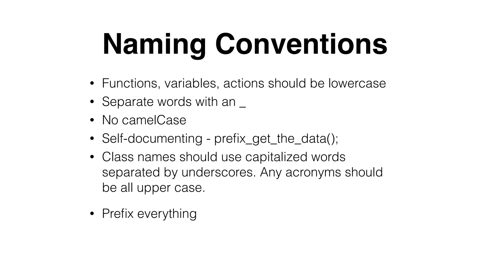 Naming Conventions
• Functions, variables, actions should be lowercase
• Separate words with an _
• No camelCase
• Self-documenting - preﬁx_get_the_data();
• Class names should use capitalized words
separated by underscores. Any acronyms should
be all upper case.
• Preﬁx everything
 