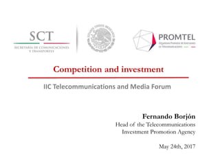 Fernando Borjón
Head of the Telecommunications
Investment Promotion Agency
May 24th, 2017
IIC Telecommunications and Media Forum
Competition and investment
 