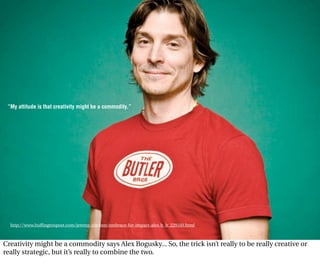 ”My attitude is that creativity might be a commodity.”




  http://www.huffingtonpost.com/jeremy-abelson/embrace-for-impact-alex-b_b_229160.html



Creativity might be a commodity says Alex Bogusky... So, the trick isn’t really to be really creative or
really strategic, but it’s really to combine the two.
 