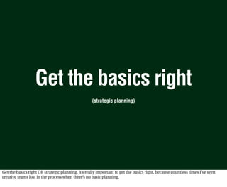 Get the basics right
                                                    (strategic planning)




Get the basics right OR strategic planning. It’s really important to get the basics right, because countless times I’ve seen
creative teams lost in the process when there’s no basic planning.
 