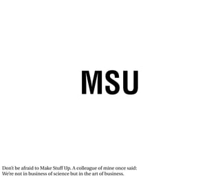 MSU

Don’t be afraid to Make Stuff Up. A colleague of mine once said:
We’re not in business of science but in the art of business.
 