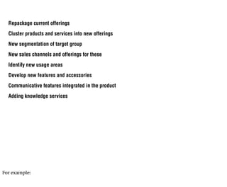 Repackage current offerings
  Cluster products and services into new offerings
  New segmentation of target group
  New sales channels and offerings for these
  Identify new usage areas
  Develop new features and accessories
  Communicative features integrated in the product
  Adding knowledge services




For example:
 