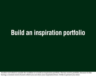 Build an inspiration portfolio




Another tool which is outside the workflow is to build an inspiration portfolio. The key word is portfolio, because it’s like
having a constant stock of assets which you can draw your inspiration from. I’d like to present you mine:
 