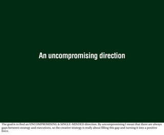 An uncompromising direction




The goal is to find an UNCOMPROMISING & SINGLE-MINDED direction. By uncompromising I mean that there are always
gaps between strategy and executions, so the creative strategy is really about filling this gap and turning it into a positive
force.
 