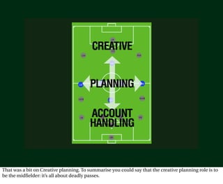 That was a bit on Creative planning. To summarise you could say that the creative planning role is to
be the midfielder: it’s all about deadly passes.
 