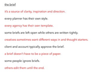 the brief
it’s a source of clarity, inspiration and direction.
every planner has their own style.
every agency has their own template.
some briefs are left open while others are written tightly.
creatives sometimes want different ways in and thought starters.
client and account typically approve the brief.
a brief doesn’t have to be a piece of paper.
some people ignore briefs.
others edit them until the end.
 