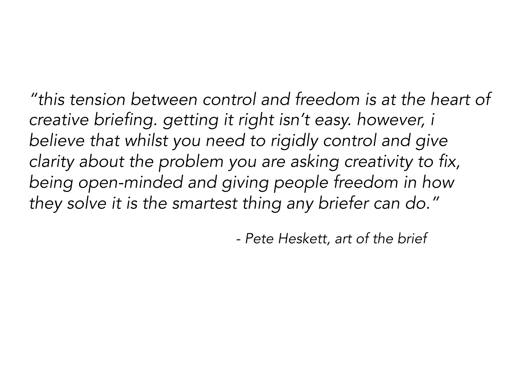 “this tension between control and freedom is at the heart of
creative briefing. getting it right isn’t easy. however, i
believe that whilst you need to rigidly control and give
clarity about the problem you are asking creativity to fix,
being open-minded and giving people freedom in how
they solve it is the smartest thing any briefer can do.”
- Pete Heskett, art of the brief
 
