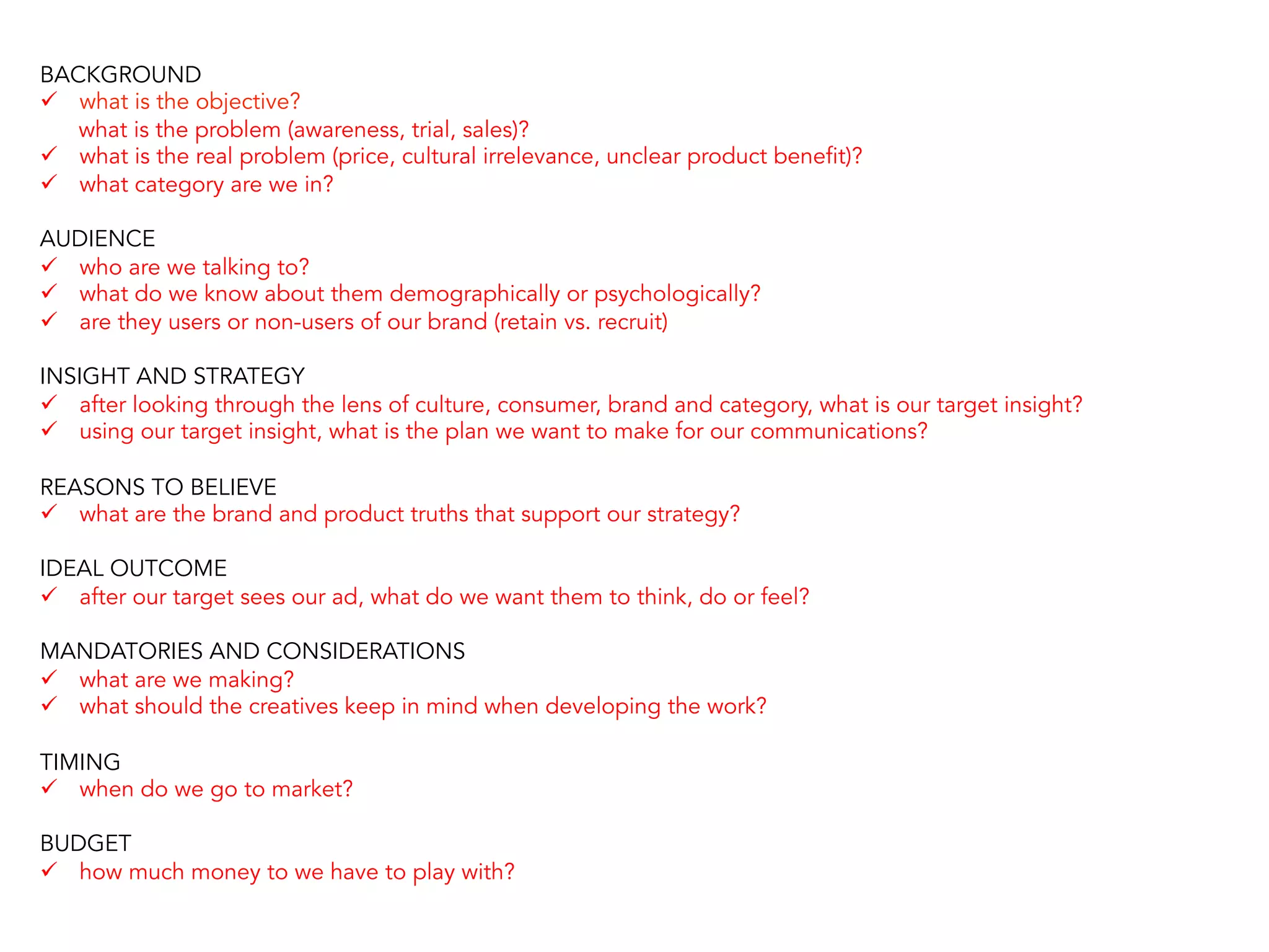 BACKGROUND
ü  what is the objective?
what is the problem (awareness, trial, sales)?
ü  what is the real problem (price, cultural irrelevance, unclear product benefit)?
ü  what category are we in?
AUDIENCE
ü  who are we talking to?
ü  what do we know about them demographically or psychologically?
ü  are they users or non-users of our brand (retain vs. recruit)
INSIGHT AND STRATEGY
ü  after looking through the lens of culture, consumer, brand and category, what is our target insight?
ü  using our target insight, what is the plan we want to make for our communications?
REASONS TO BELIEVE
ü  what are the brand and product truths that support our strategy?
IDEAL OUTCOME
ü  after our target sees our ad, what do we want them to think, do or feel?
MANDATORIES AND CONSIDERATIONS
ü  what are we making?
ü  what should the creatives keep in mind when developing the work?
TIMING
ü  when do we go to market?
BUDGET
ü  how much money to we have to play with?
 