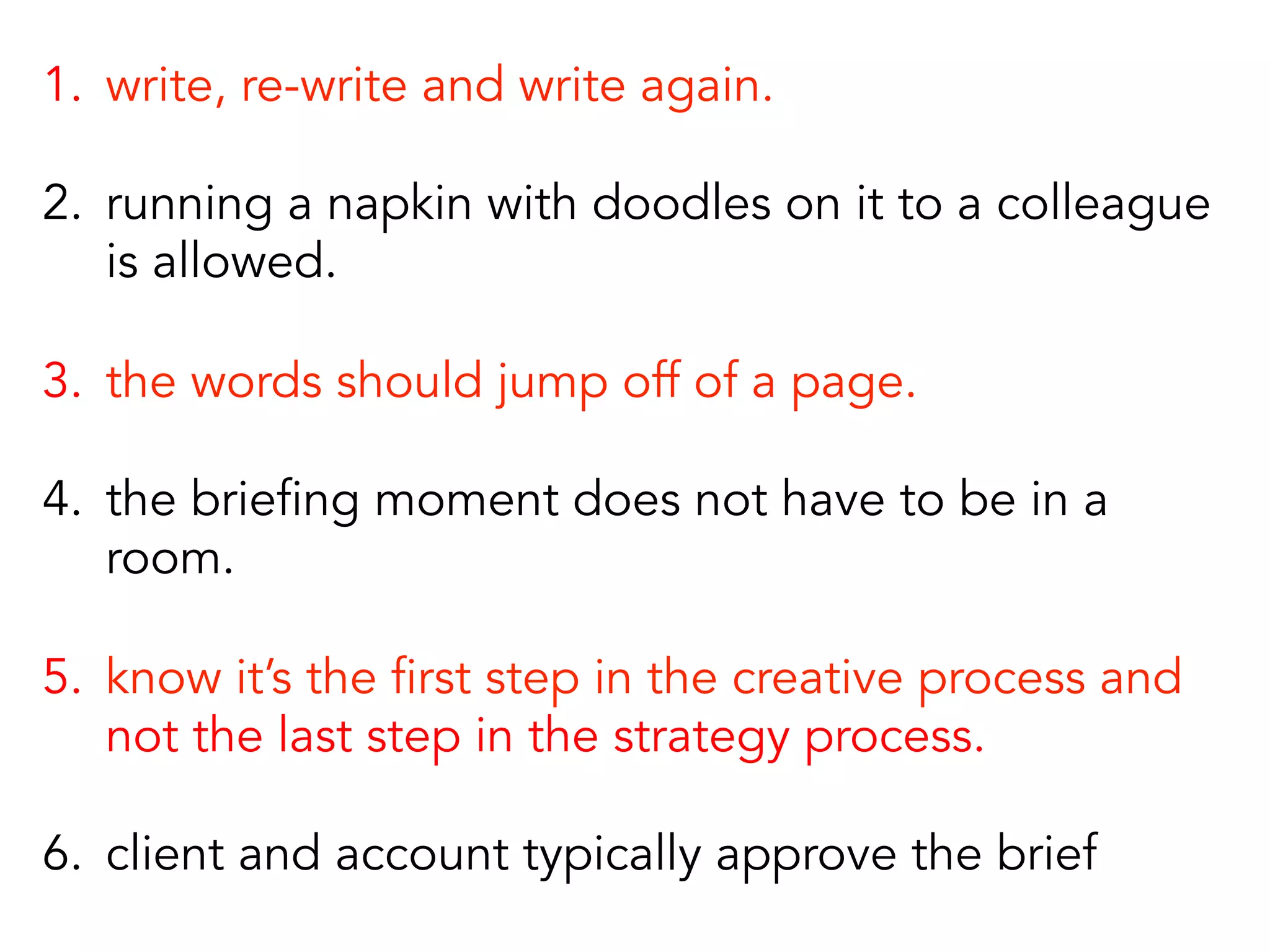 1.  write, re-write and write again.
2.  running a napkin with doodles on it to a colleague
is allowed.
3.  the words should jump off of a page.
4.  the briefing moment does not have to be in a
room.
5.  know it’s the first step in the creative process and
not the last step in the strategy process.
6.  client and account typically approve the brief
 