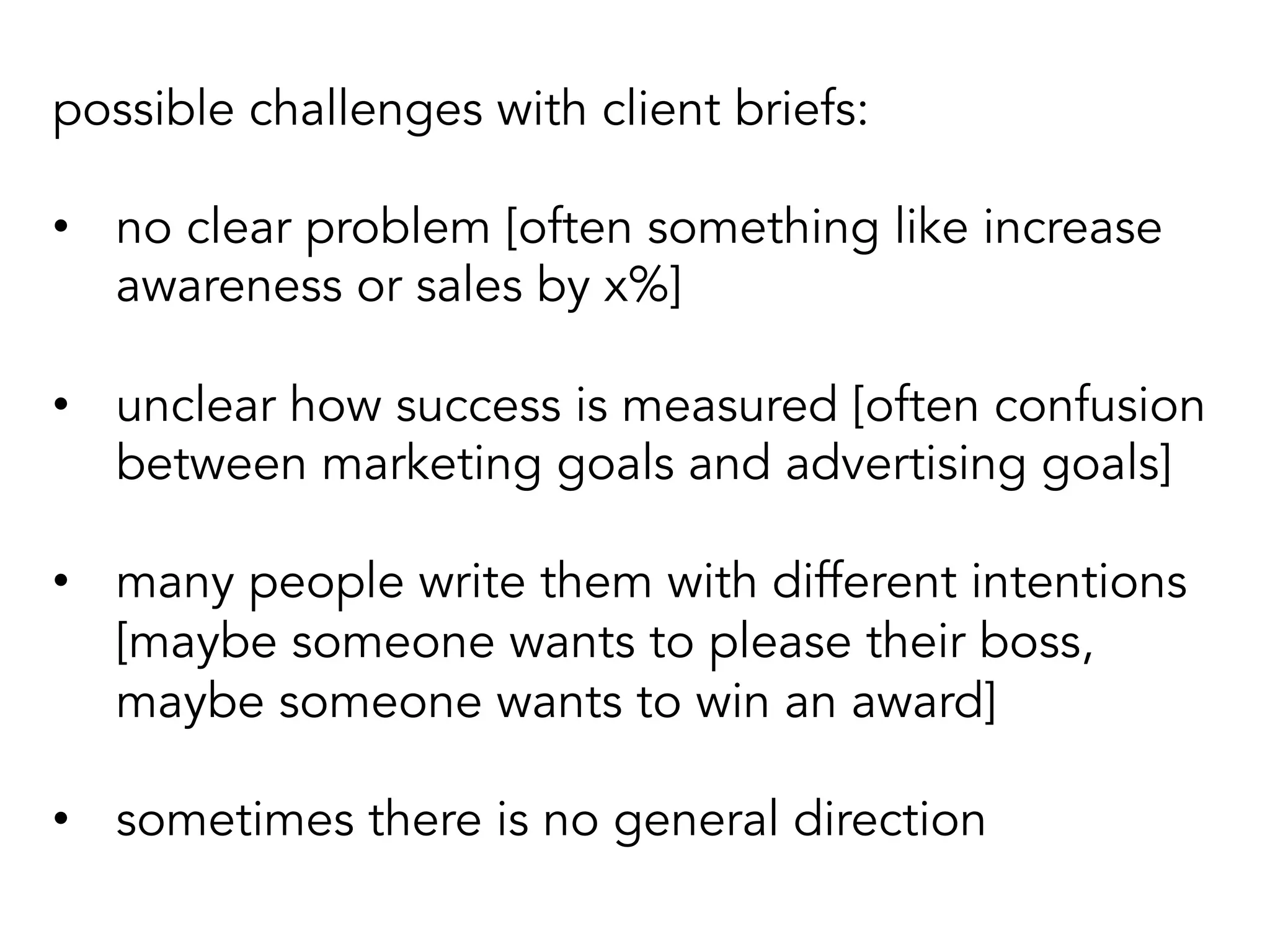 possible challenges with client briefs:
•  no clear problem [often something like increase
awareness or sales by x%]
•  unclear how success is measured [often confusion
between marketing goals and advertising goals]
•  many people write them with different intentions
[maybe someone wants to please their boss,
maybe someone wants to win an award]
•  sometimes there is no general direction
 