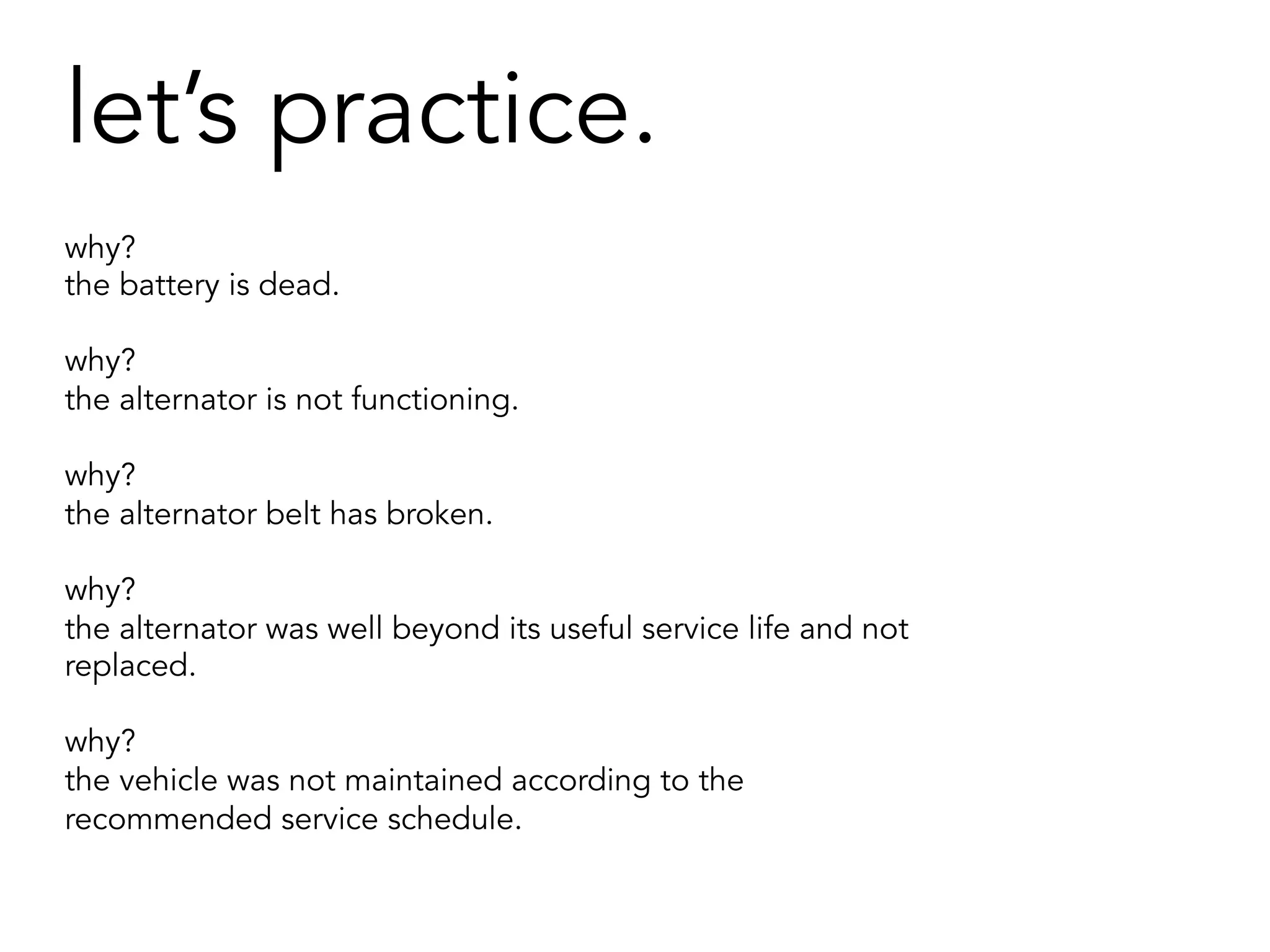 let’s practice.
why?
the battery is dead.
why?
the alternator is not functioning.
why?
the alternator belt has broken.
why?
the alternator was well beyond its useful service life and not
replaced.
why?
the vehicle was not maintained according to the
recommended service schedule.
 