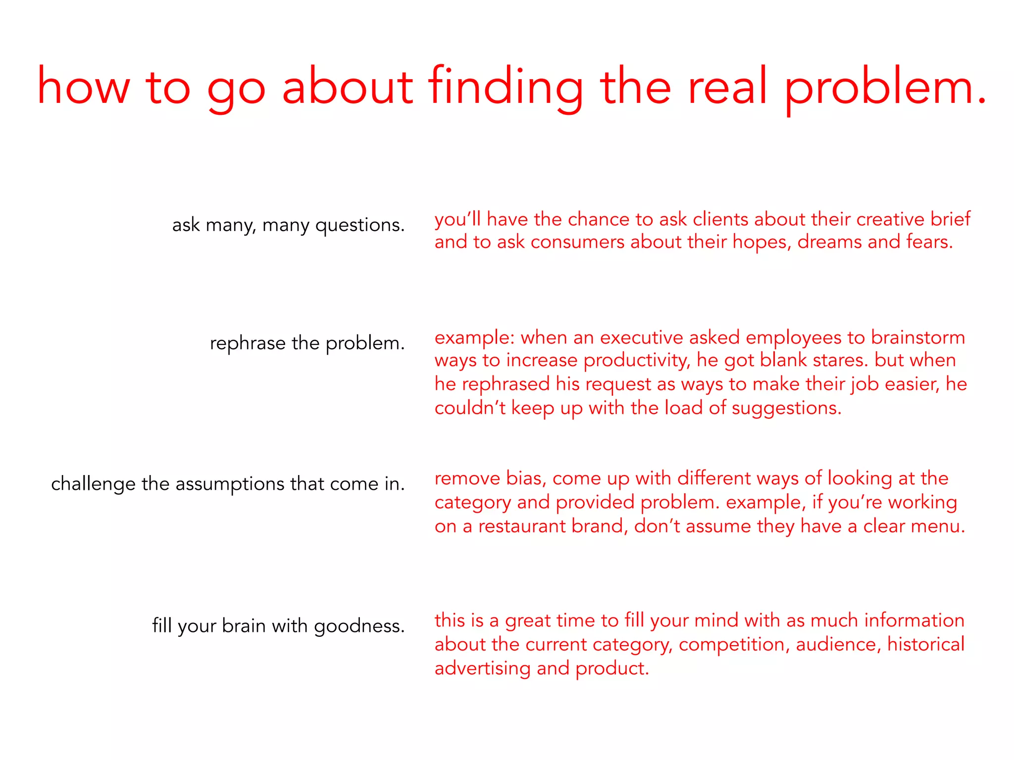 how to go about finding the real problem.
ask many, many questions.
rephrase the problem.
challenge the assumptions that come in.
fill your brain with goodness.
you’ll have the chance to ask clients about their creative brief
and to ask consumers about their hopes, dreams and fears.
example: when an executive asked employees to brainstorm
ways to increase productivity, he got blank stares. but when
he rephrased his request as ways to make their job easier, he
couldn’t keep up with the load of suggestions.
remove bias, come up with different ways of looking at the
category and provided problem. example, if you’re working
on a restaurant brand, don’t assume they have a clear menu.
this is a great time to fill your mind with as much information
about the current category, competition, audience, historical
advertising and product.
 