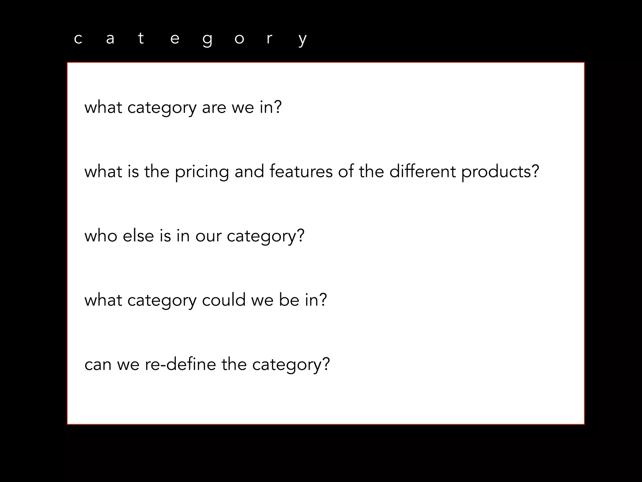 c a t e g o r y
what category are we in?
what is the pricing and features of the different products?
who else is in our category?
what category could we be in?
can we re-define the category?
 