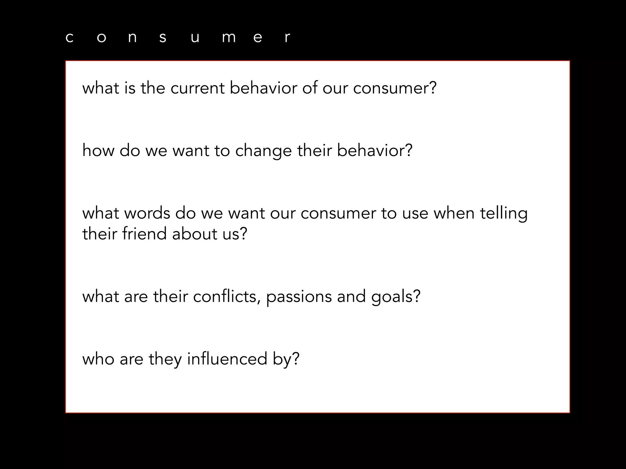 c o n s u m e r
what is the current behavior of our consumer?
how do we want to change their behavior?
what words do we want our consumer to use when telling
their friend about us?
what are their conflicts, passions and goals?
who are they influenced by?
 