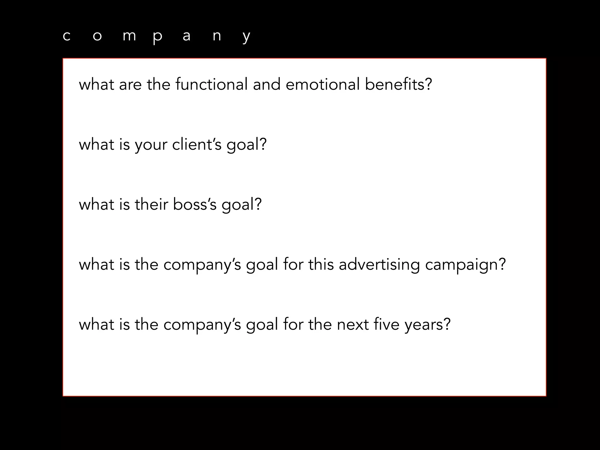 c o m p a n y
what are the functional and emotional benefits?
what is your client’s goal?
what is their boss’s goal?
what is the company’s goal for this advertising campaign?
what is the company’s goal for the next five years?
 