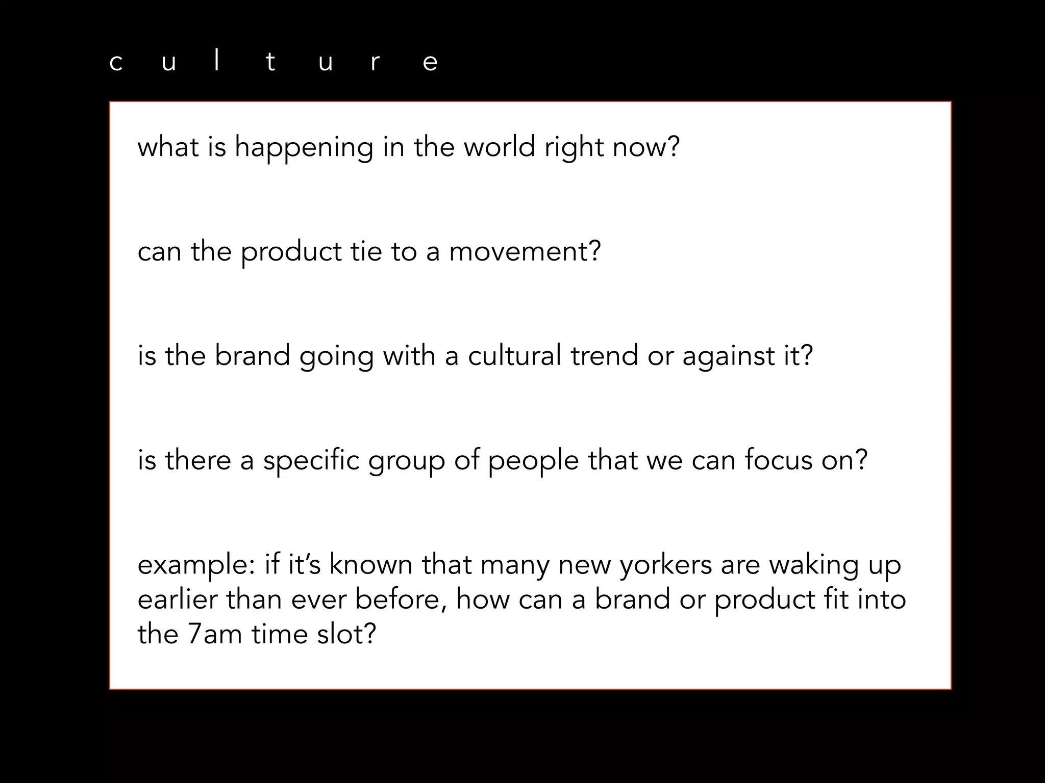 c u l t u r e
what is happening in the world right now?
can the product tie to a movement?
is the brand going with a cultural trend or against it?
is there a specific group of people that we can focus on?
example: if it’s known that many new yorkers are waking up
earlier than ever before, how can a brand or product fit into
the 7am time slot?
 
