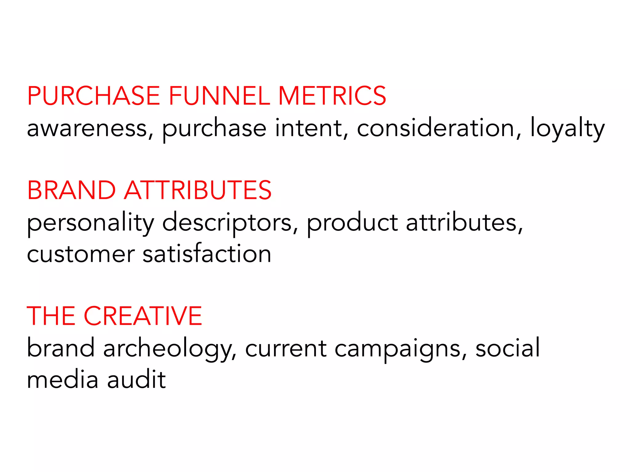 PURCHASE FUNNEL METRICS
awareness, purchase intent, consideration, loyalty
BRAND ATTRIBUTES
personality descriptors, product attributes,
customer satisfaction
THE CREATIVE
brand archeology, current campaigns, social
media audit
 