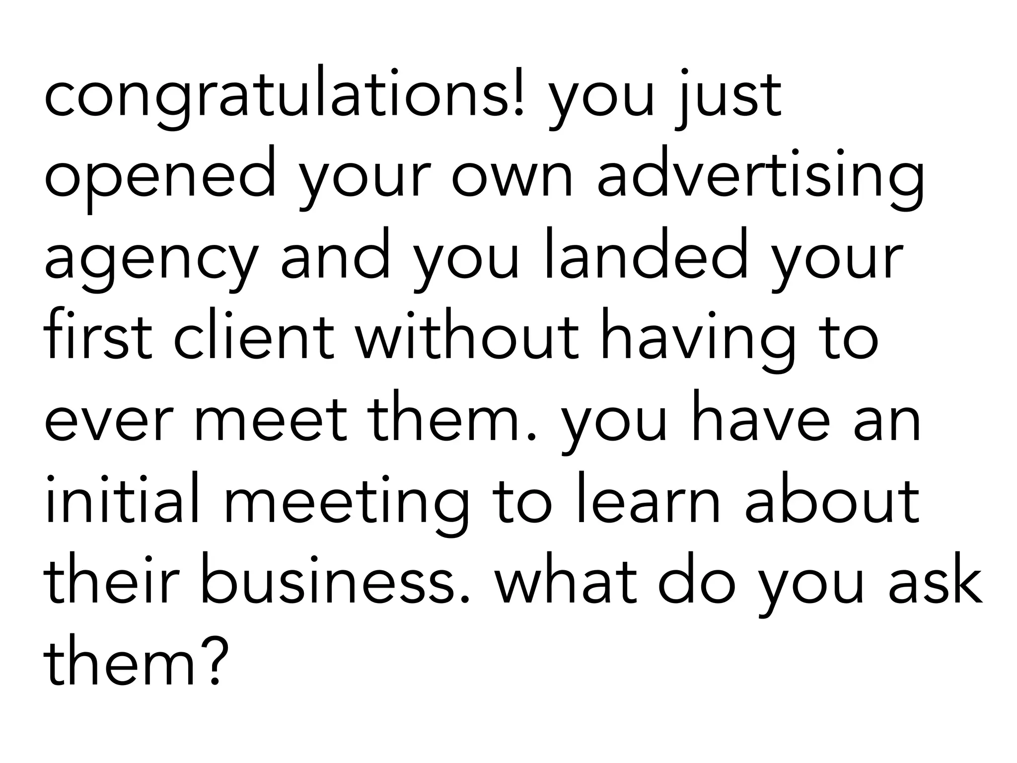 congratulations! you just
opened your own advertising
agency and you landed your
first client without having to
ever meet them. you have an
initial meeting to learn about
their business. what do you ask
them?
 