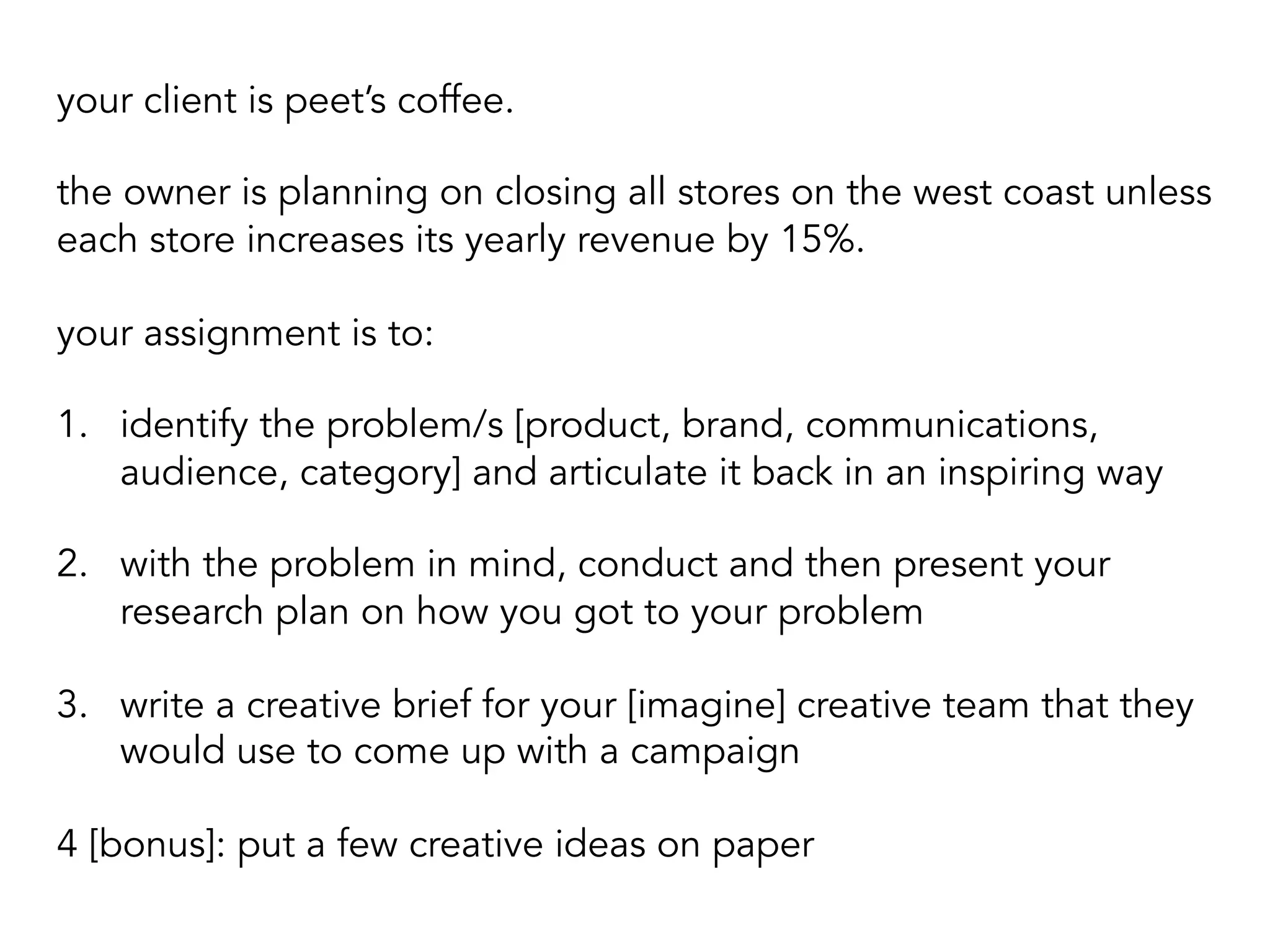 your client is peet’s coffee.
the owner is planning on closing all stores on the west coast unless
each store increases its yearly revenue by 15%.
your assignment is to:
1.  identify the problem/s [product, brand, communications,
audience, category] and articulate it back in an inspiring way
2.  with the problem in mind, conduct and then present your
research plan on how you got to your problem
3.  write a creative brief for your [imagine] creative team that they
would use to come up with a campaign
4 [bonus]: put a few creative ideas on paper
 