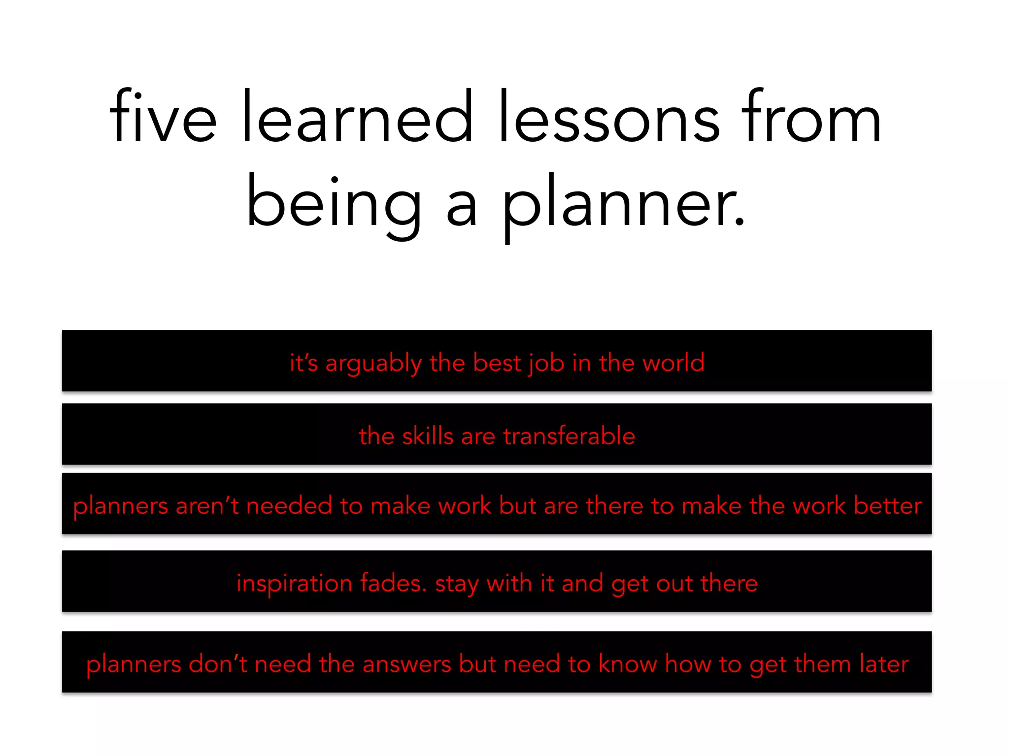 it’s arguably the best job in the world
five learned lessons from
being a planner.
the skills are transferable 	
  
planners aren’t needed to make work but are there to make the work better	
  
inspiration fades. stay with it and get out there 	
  
planners don’t need the answers but need to know how to get them later	
  
 