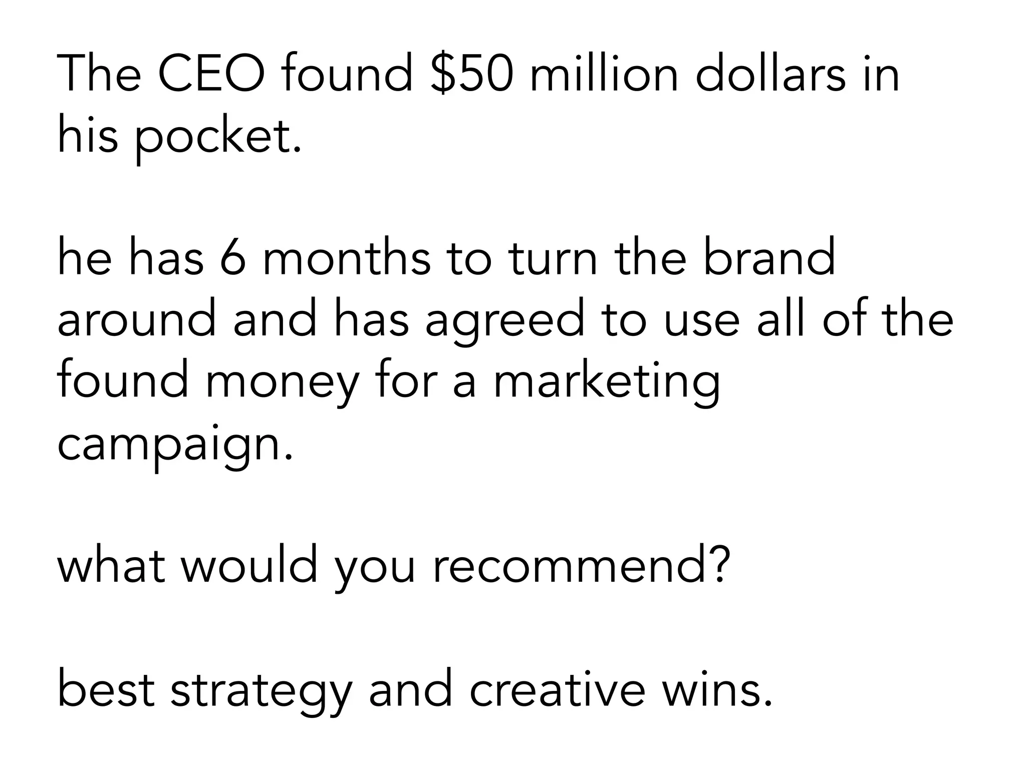 The CEO found $50 million dollars in
his pocket.
he has 6 months to turn the brand
around and has agreed to use all of the
found money for a marketing
campaign.
what would you recommend?
best strategy and creative wins.
 