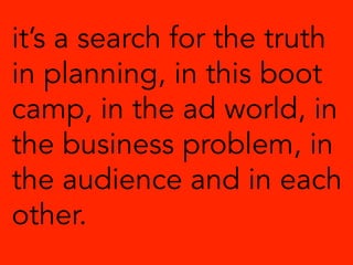it’s a search for the truth
in planning, in this boot
camp, in the ad world, in
the business problem, in
the audience and in each
other.
 