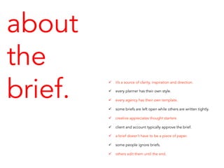 about
the
brief.
ü  it’s a source of clarity, inspiration and direction.
ü  every planner has their own style.
ü  every agency has their own template.
ü  some briefs are left open while others are written tightly.
ü  creative appreciates thought starters
ü  client and account typically approve the brief.
ü  a brief doesn’t have to be a piece of paper.
ü  some people ignore briefs.
ü  others edit them until the end.
 