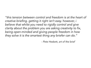 “this tension between control and freedom is at the heart of
creative briefing. getting it right isn’t easy. however, i
believe that whilst you need to rigidly control and give
clarity about the problem you are asking creativity to fix,
being open-minded and giving people freedom in how
they solve it is the smartest thing any briefer can do.”
- Pete Heskett, art of the brief
 