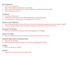 BACKGROUND
ü  what is the objective?
what is the problem (awareness, trial, sales)?
ü  what is the real problem (price, cultural irrelevance, unclear product benefit)?
ü  what category are we in?
AUDIENCE
ü  who are we talking to?
ü  what do we know about them demographically or psychologically?
ü  are they users or non-users of our brand (retain vs. recruit)
INSIGHT AND STRATEGY
ü  after looking through the lens of culture, consumer, brand and category, what is our target insight?
ü  using our target insight, what is the plan we want to make for our communications?
REASONS TO BELIEVE
ü  what are the brand and product truths that support our strategy?
IDEAL OUTCOME
ü  after our target sees our ad, what do we want them to think, do or feel?
MANDATORIES AND CONSIDERATIONS
ü  what are we making?
ü  what should the creatives keep in mind when developing the work?
TIMING
ü  when do we go to market?
BUDGET
ü  how much money to we have to play with?
 