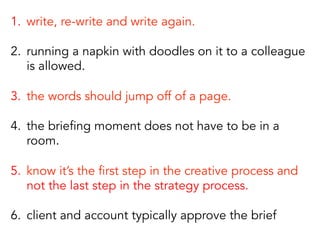 1.  write, re-write and write again.
2.  running a napkin with doodles on it to a colleague
is allowed.
3.  the words should jump off of a page.
4.  the briefing moment does not have to be in a
room.
5.  know it’s the first step in the creative process and
not the last step in the strategy process.
6.  client and account typically approve the brief
 