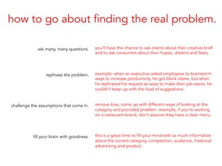how to go about finding the real problem.
ask many, many questions.
rephrase the problem.
challenge the assumptions that come in.
fill your brain with goodness.
you’ll have the chance to ask clients about their creative brief
and to ask consumers about their hopes, dreams and fears.
example: when an executive asked employees to brainstorm
ways to increase productivity, he got blank stares. but when
he rephrased his request as ways to make their job easier, he
couldn’t keep up with the load of suggestions.
remove bias, come up with different ways of looking at the
category and provided problem. example, if you’re working
on a restaurant brand, don’t assume they have a clear menu.
this is a great time to fill your mind with as much information
about the current category, competition, audience, historical
advertising and product.
 