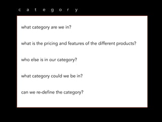 c a t e g o r y
what category are we in?
what is the pricing and features of the different products?
who else is in our category?
what category could we be in?
can we re-define the category?
 
